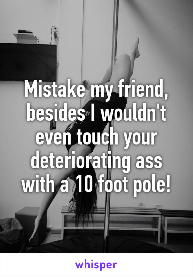 Mistake my friend, besides I wouldn't even touch your deteriorating ass with a 10 foot pole!