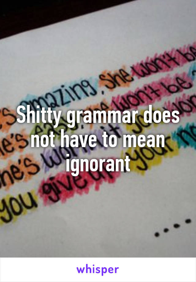 Shitty grammar does not have to mean ignorant