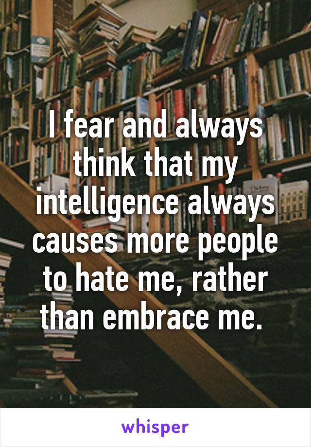 I fear and always think that my intelligence always causes more people to hate me, rather than embrace me. 