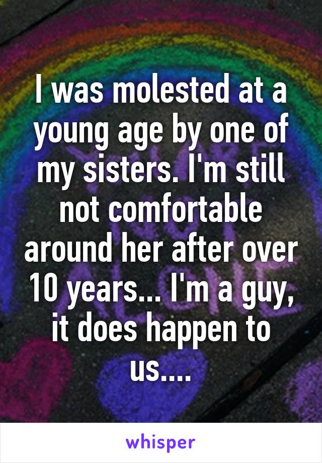 I was molested at a young age by one of my sisters. I'm still not comfortable around her after over 10 years... I'm a guy, it does happen to us....