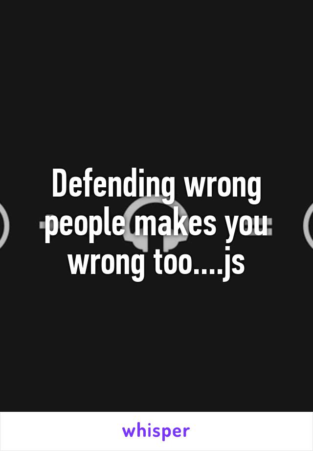 Defending wrong people makes you wrong too....js