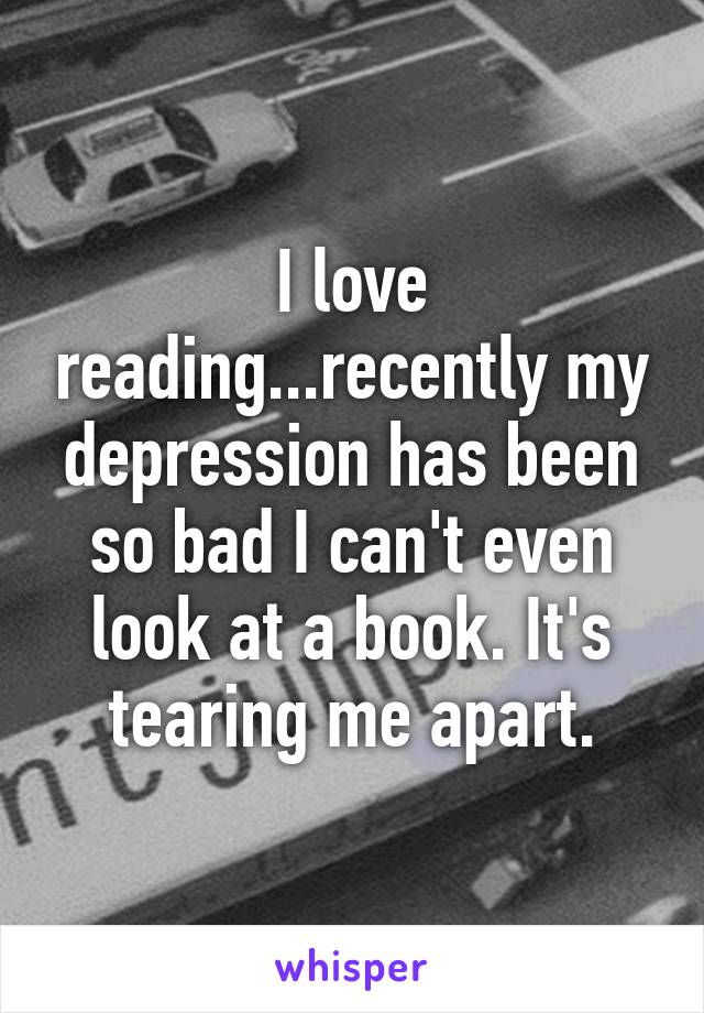 I love reading...recently my depression has been so bad I can't even look at a book. It's tearing me apart.