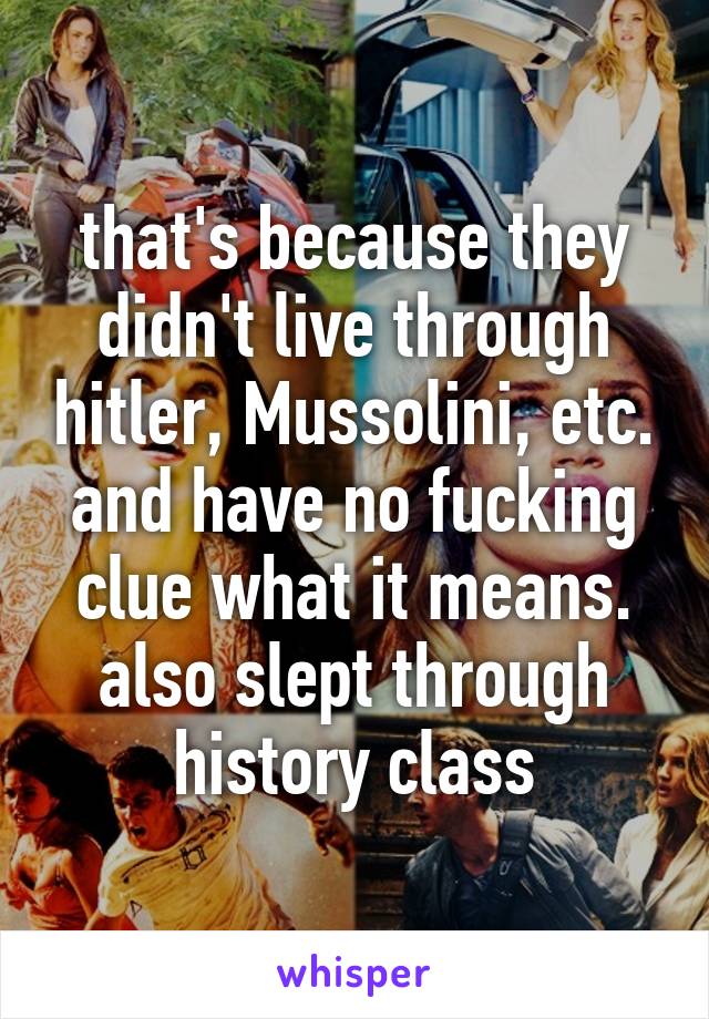 that's because they didn't live through hitler, Mussolini, etc. and have no fucking clue what it means. also slept through history class