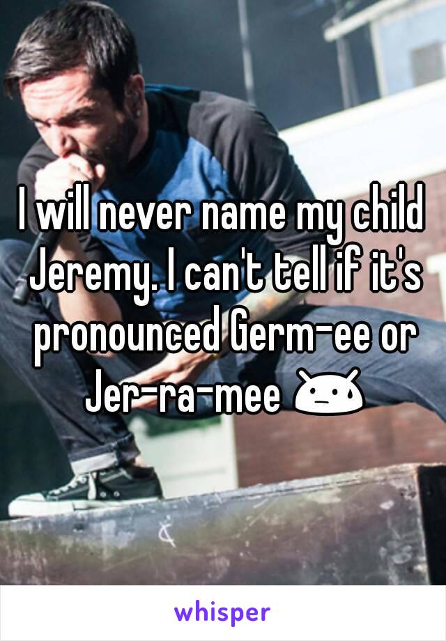 I will never name my child Jeremy. I can't tell if it's pronounced Germ-ee or Jer-ra-mee 😓