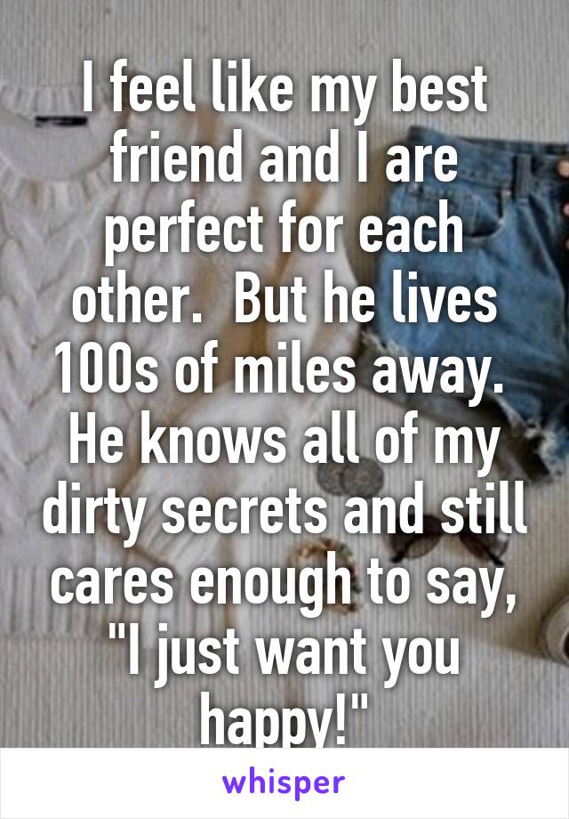 I feel like my best friend and I are perfect for each other.  But he lives 100s of miles away.  He knows all of my dirty secrets and still cares enough to say, "I just want you happy!"