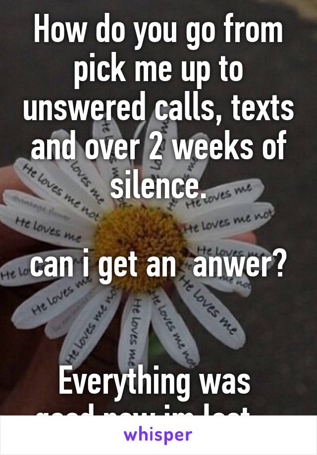 How do you go from pick me up to unswered calls, texts and over 2 weeks of silence.

can i get an  anwer? 

Everything was  good now im lost....