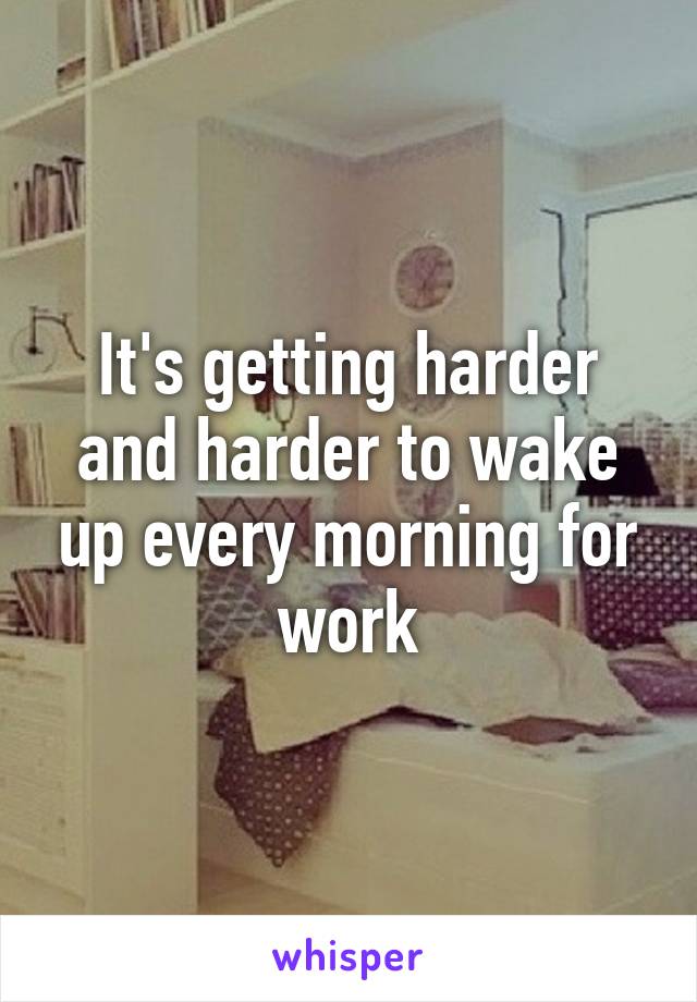 It's getting harder and harder to wake up every morning for work