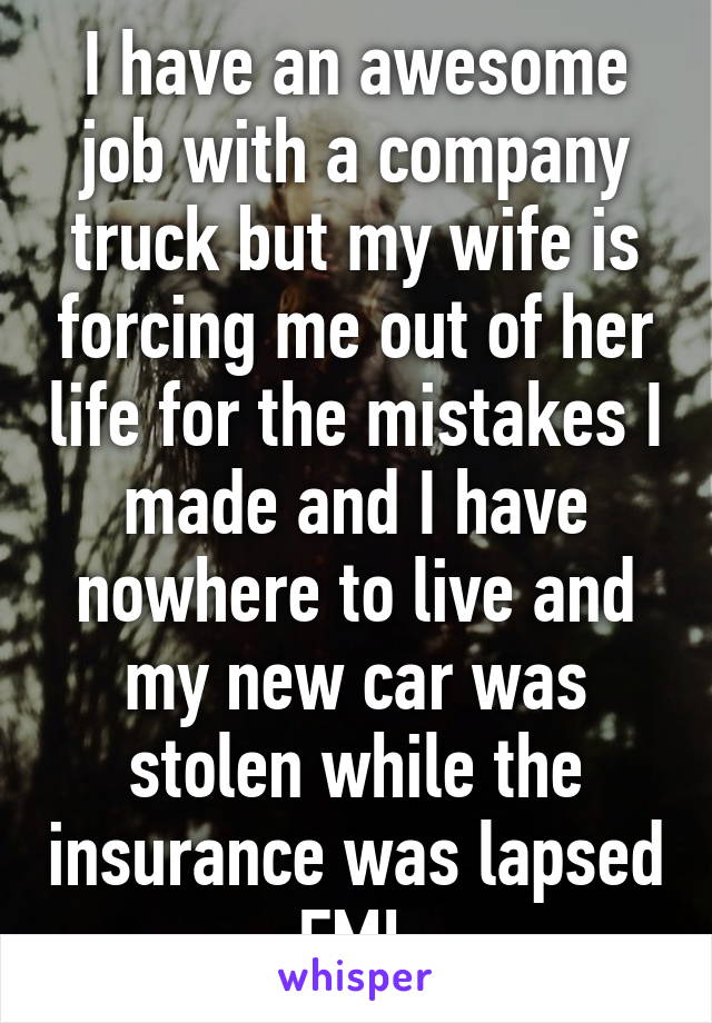 I have an awesome job with a company truck but my wife is forcing me out of her life for the mistakes I made and I have nowhere to live and my new car was stolen while the insurance was lapsed FML