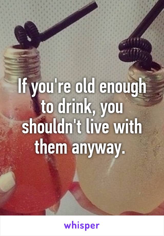 If you're old enough to drink, you shouldn't live with them anyway. 