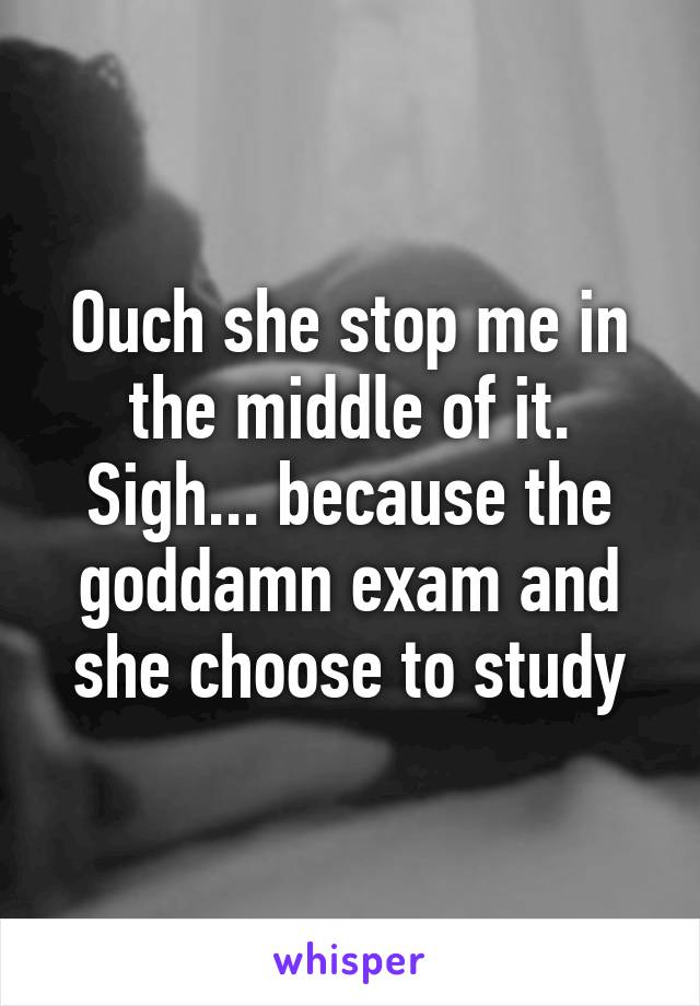 Ouch she stop me in the middle of it. Sigh... because the goddamn exam and she choose to study