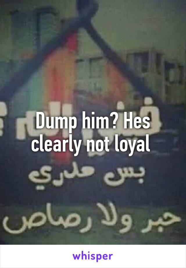 Dump him? Hes clearly not loyal 