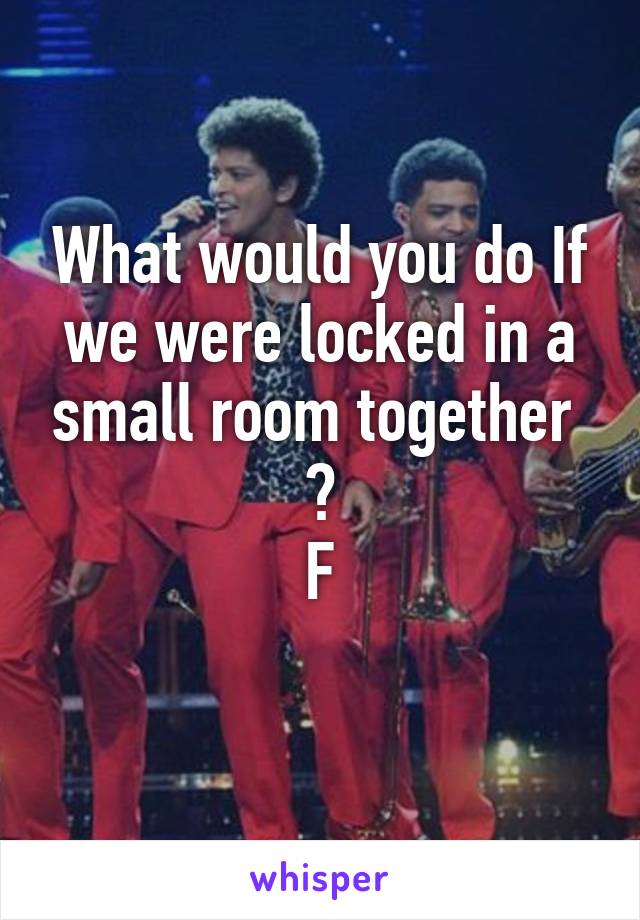 What would you do If we were locked in a small room together  ?
F
