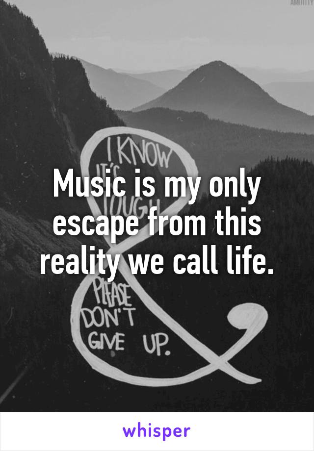 Music is my only escape from this reality we call life.