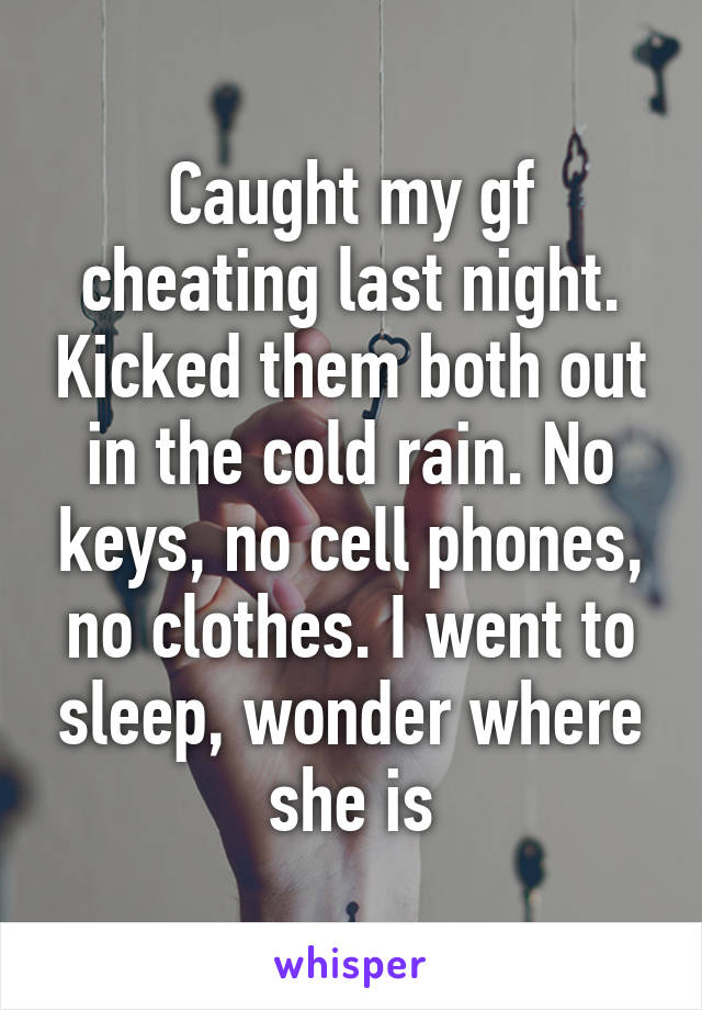 Caught my gf cheating last night. Kicked them both out in the cold rain. No keys, no cell phones, no clothes. I went to sleep, wonder where she is