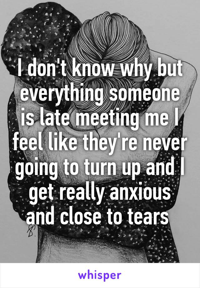 I don't know why but everything someone is late meeting me I feel like they're never going to turn up and I get really anxious and close to tears 