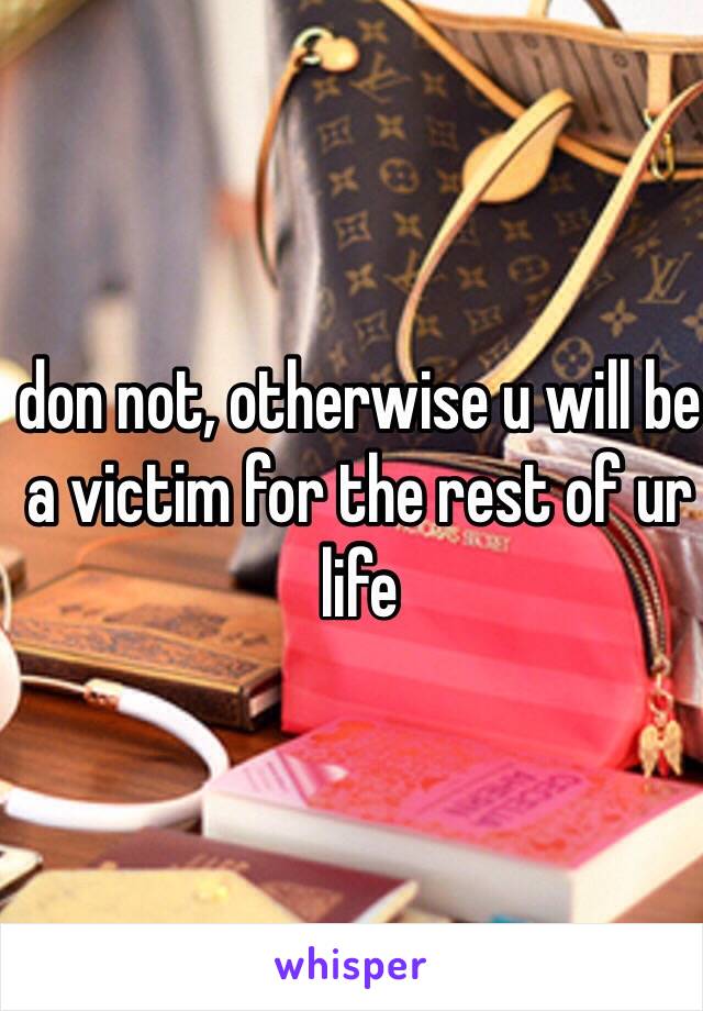 don not, otherwise u will be a victim for the rest of ur life