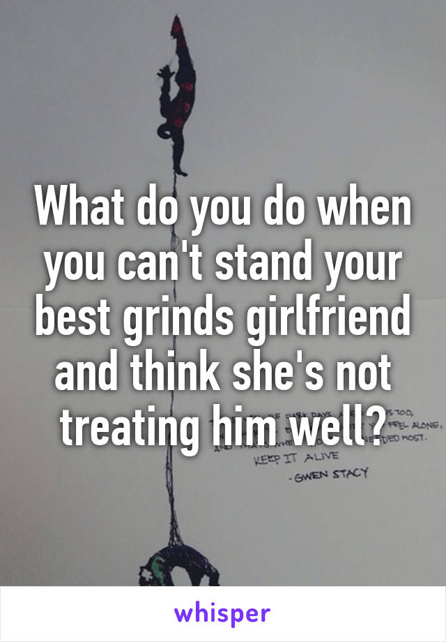 What do you do when you can't stand your best grinds girlfriend and think she's not treating him well?