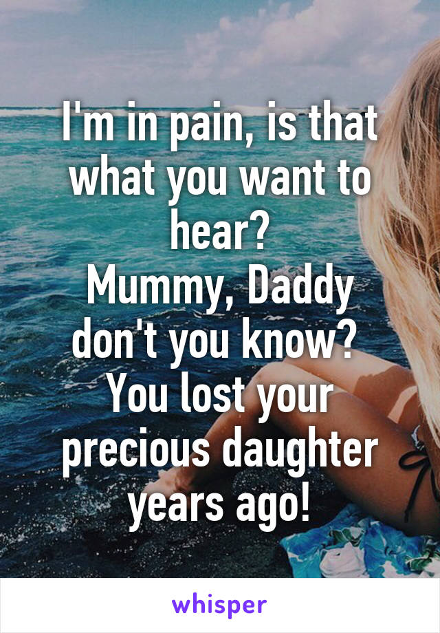 I'm in pain, is that what you want to hear?
Mummy, Daddy don't you know? 
You lost your precious daughter years ago!