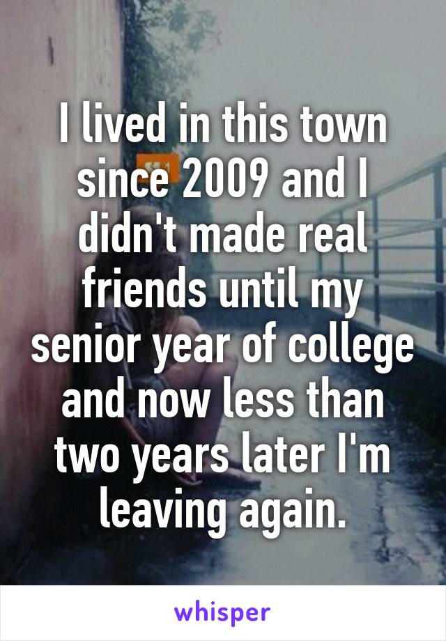 I lived in this town since 2009 and I didn't made real friends until my senior year of college and now less than two years later I'm leaving again.