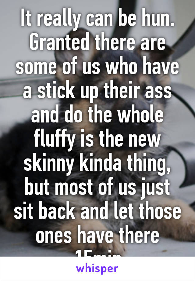 It really can be hun. Granted there are some of us who have a stick up their ass and do the whole fluffy is the new skinny kinda thing, but most of us just sit back and let those ones have there 15min