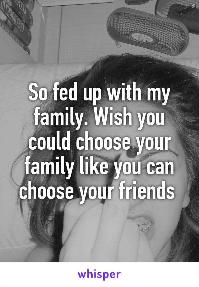 So fed up with my family. Wish you could choose your family like you can choose your friends 