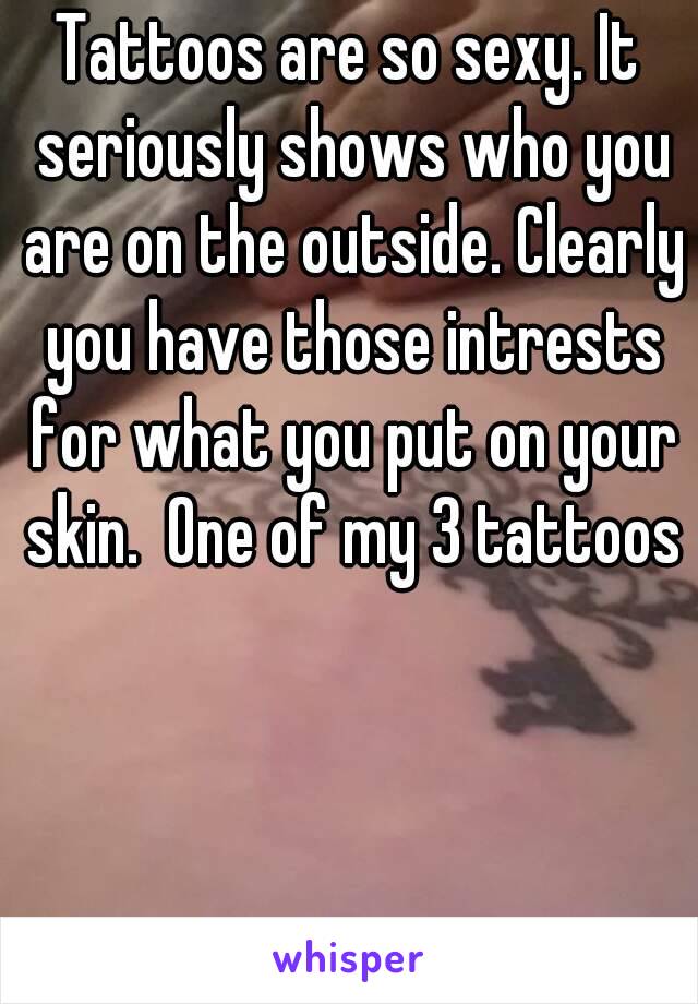 Tattoos are so sexy. It seriously shows who you are on the outside. Clearly you have those intrests for what you put on your skin.  One of my 3 tattoos