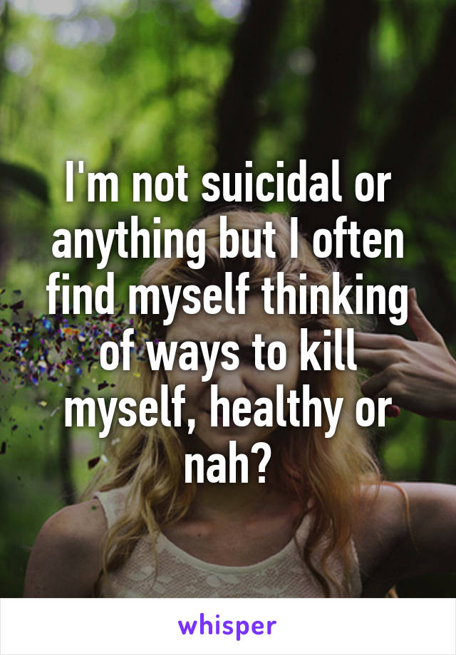 I'm not suicidal or anything but I often find myself thinking of ways to kill myself, healthy or nah?