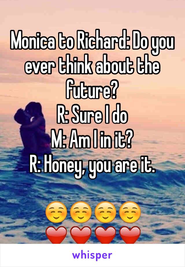 Monica to Richard: Do you ever think about the future?
R: Sure I do
M: Am I in it?
R: Honey, you are it.

☺️☺️☺️☺️❤️❤️❤️❤️