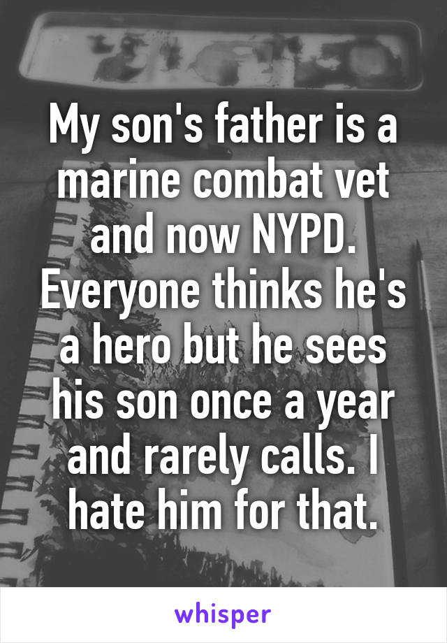 My son's father is a marine combat vet and now NYPD. Everyone thinks he's a hero but he sees his son once a year and rarely calls. I hate him for that.