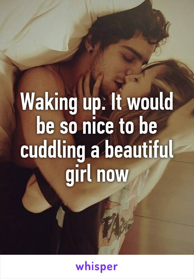 Waking up. It would be so nice to be cuddling a beautiful girl now