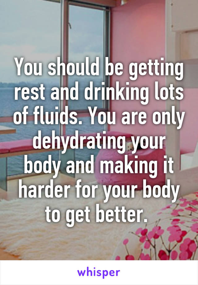 You should be getting rest and drinking lots of fluids. You are only dehydrating your body and making it harder for your body to get better. 