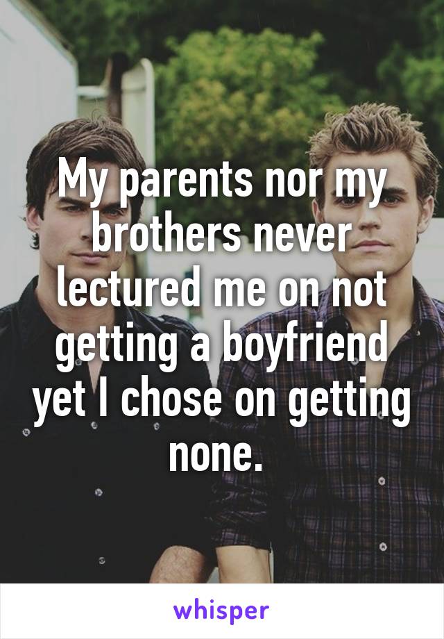 My parents nor my brothers never lectured me on not getting a boyfriend yet I chose on getting none. 