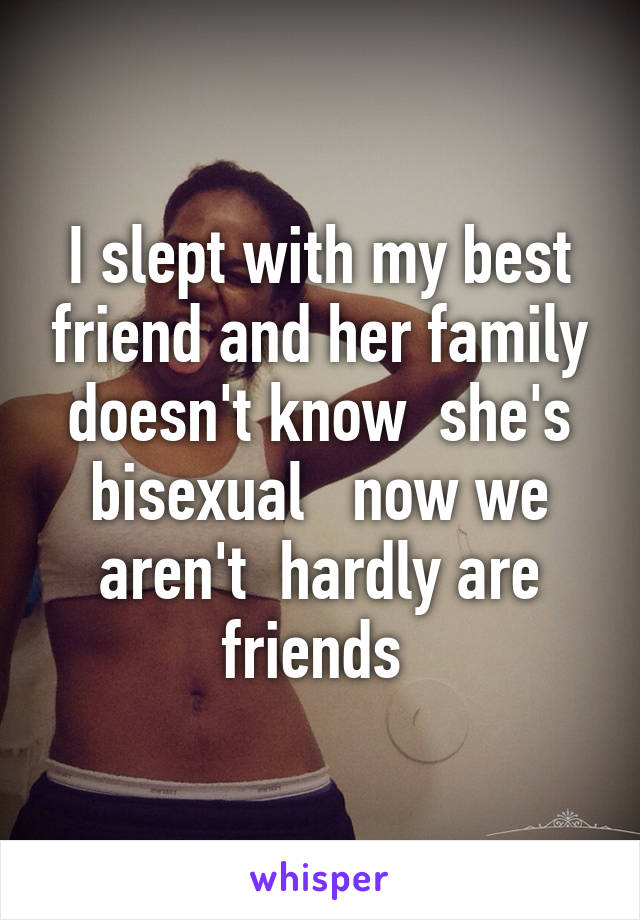 I slept with my best friend and her family doesn't know  she's bisexual   now we aren't  hardly are friends 