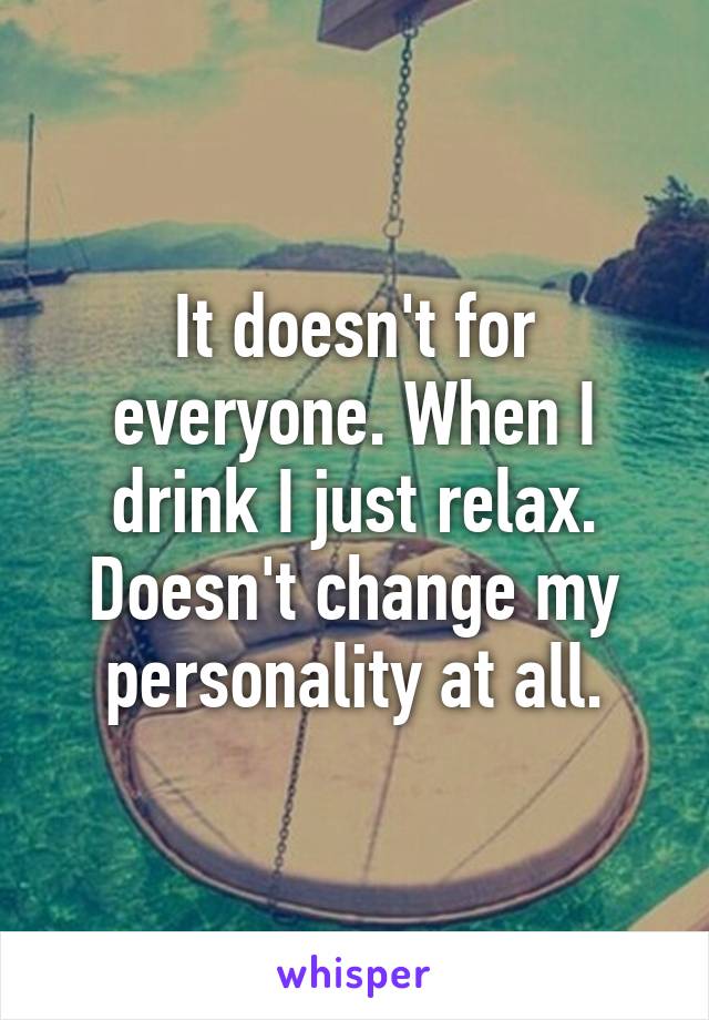 It doesn't for everyone. When I drink I just relax. Doesn't change my personality at all.