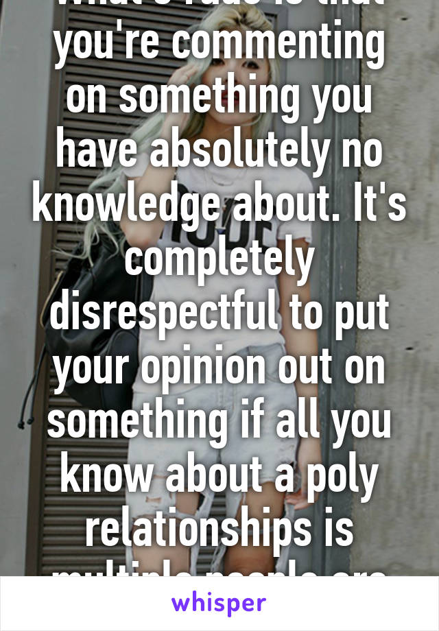 What's rude is that you're commenting on something you have absolutely no knowledge about. It's completely disrespectful to put your opinion out on something if all you know about a poly relationships is multiple people are involved.