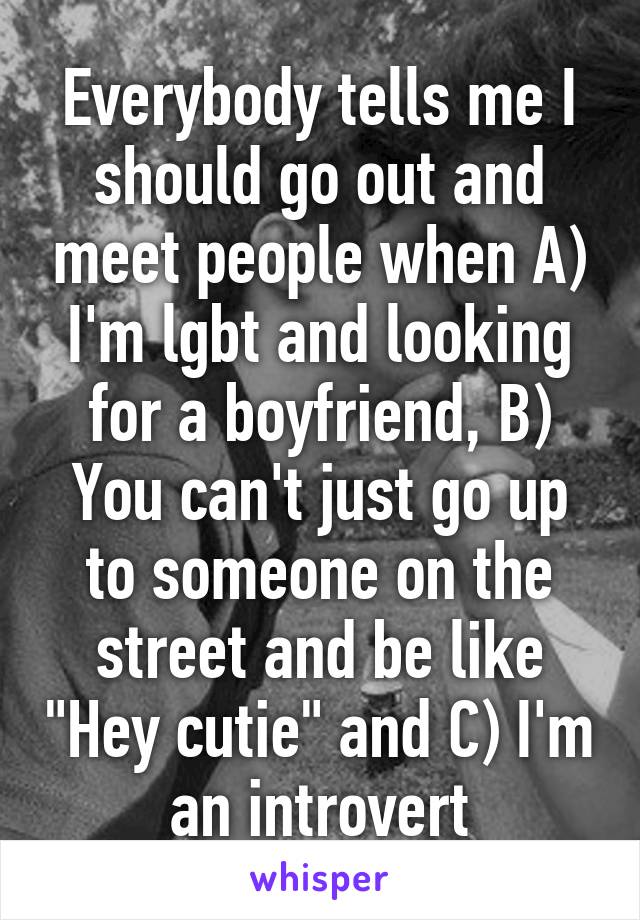 Everybody tells me I should go out and meet people when A) I'm lgbt and looking for a boyfriend, B) You can't just go up to someone on the street and be like "Hey cutie" and C) I'm an introvert