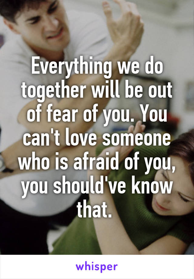 Everything we do together will be out of fear of you. You can't love someone who is afraid of you, you should've know that. 