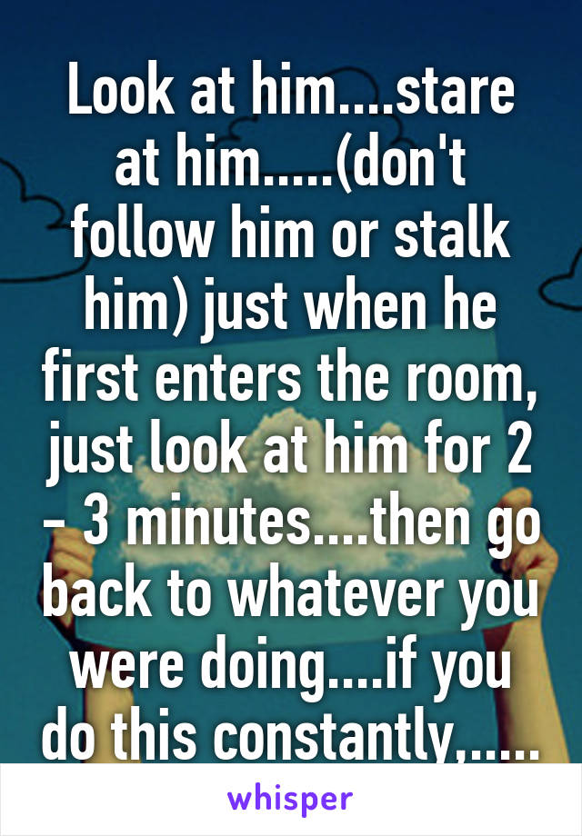 Look at him....stare at him.....(don't follow him or stalk him) just when he first enters the room, just look at him for 2 - 3 minutes....then go back to whatever you were doing....if you do this constantly,.....