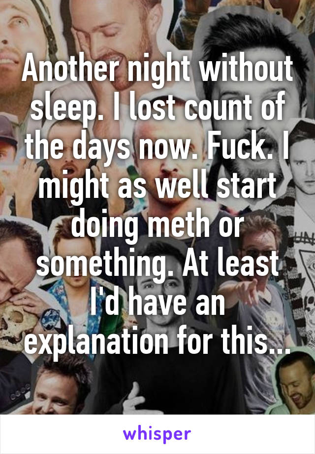 Another night without sleep. I lost count of the days now. Fuck. I might as well start doing meth or something. At least I'd have an explanation for this... 