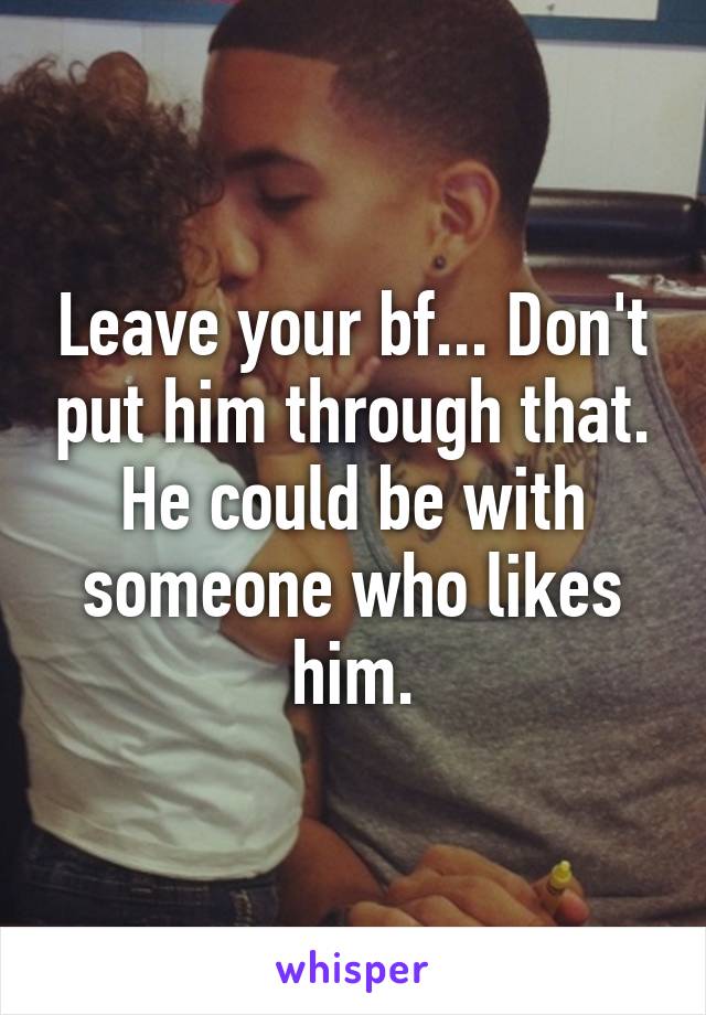 Leave your bf... Don't put him through that. He could be with someone who likes him.