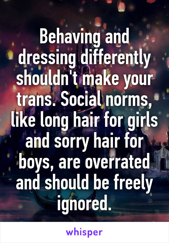 Behaving and dressing differently shouldn't make your trans. Social norms, like long hair for girls and sorry hair for boys, are overrated and should be freely ignored.