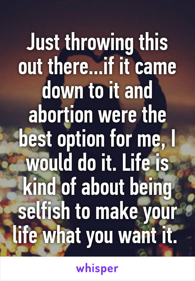 Just throwing this out there...if it came down to it and abortion were the best option for me, I would do it. Life is kind of about being selfish to make your life what you want it. 