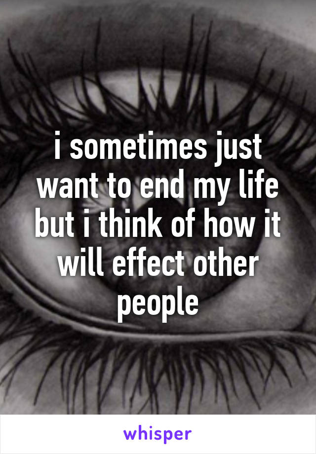 i sometimes just want to end my life but i think of how it will effect other people