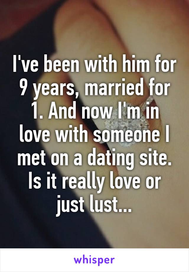 I've been with him for 9 years, married for 1. And now I'm in love with someone I met on a dating site. Is it really love or just lust...