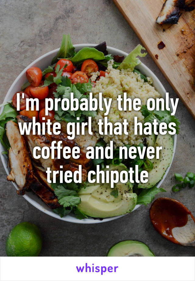 I'm probably the only white girl that hates coffee and never tried chipotle