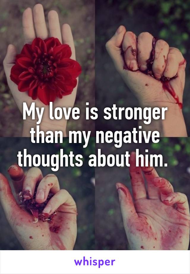 My love is stronger than my negative thoughts about him. 