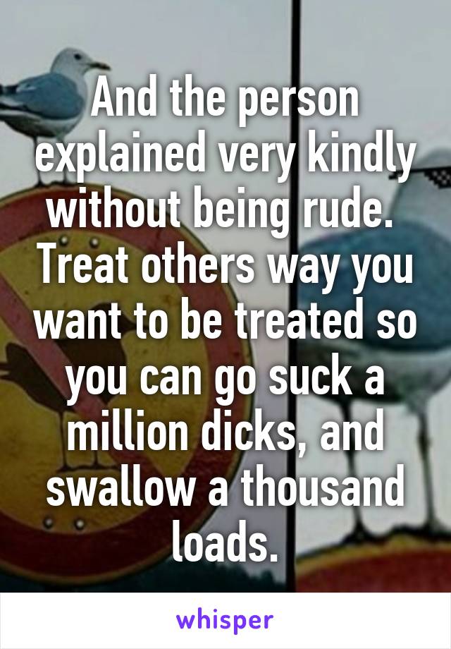 And the person explained very kindly without being rude.  Treat others way you want to be treated so you can go suck a million dicks, and swallow a thousand loads.