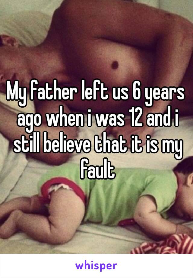 My father left us 6 years ago when i was 12 and i still believe that it is my fault