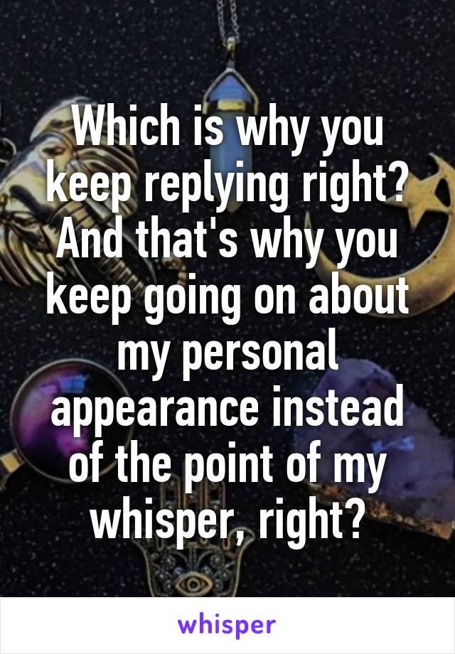 Which is why you keep replying right?
And that's why you keep going on about my personal appearance instead of the point of my whisper, right?