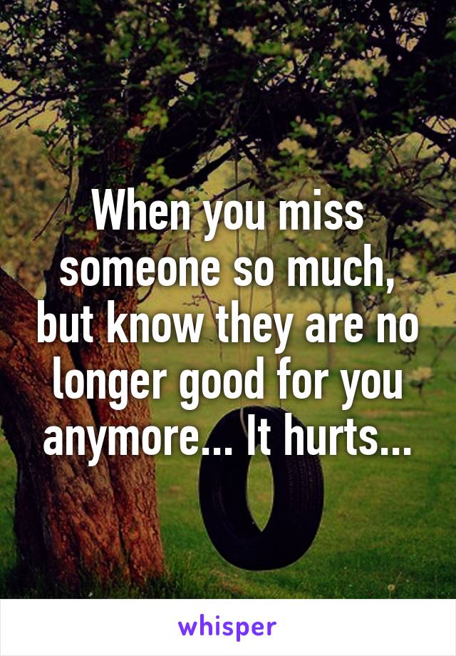 When you miss someone so much, but know they are no longer good for you anymore... It hurts...